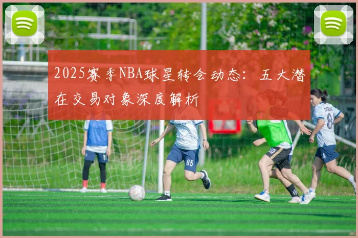2025赛季NBA球星转会动态:五大潜在交易对象深度解析