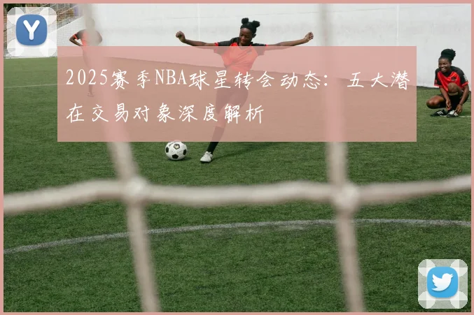 2025赛季NBA球星转会动态：五大潜在交易对象深度解析