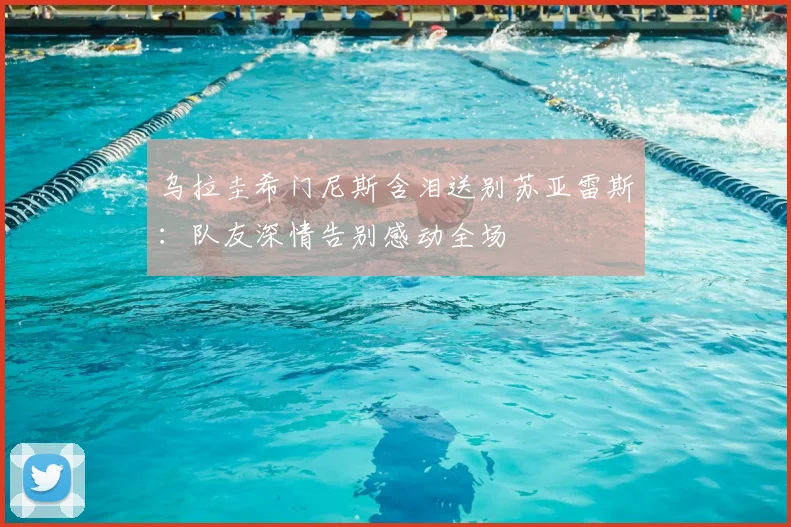 乌拉圭希门尼斯含泪送别苏亚雷斯:队友深情告别感动全场
