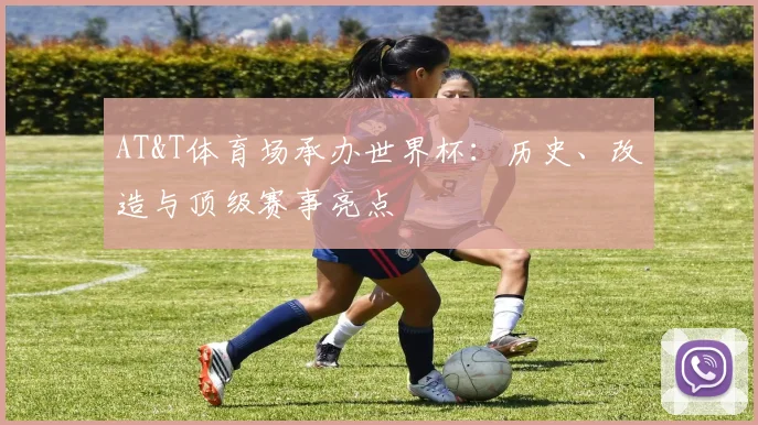 AT&T体育场承办世界杯：历史、改造与顶级赛事亮点