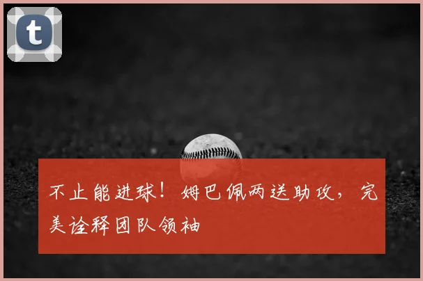 不止能进球!姆巴佩两送助攻,完美诠释团队领袖