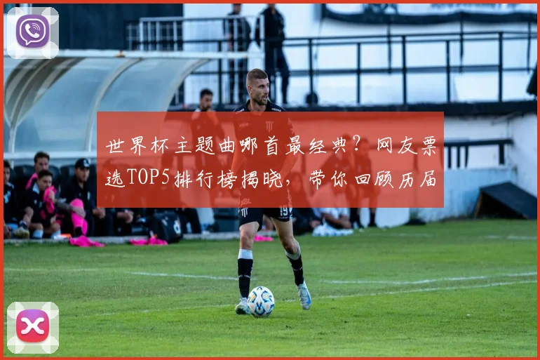 世界杯主题曲哪首最经典?网友票选TOP5排行榜揭晓,带你回顾历届经典旋律