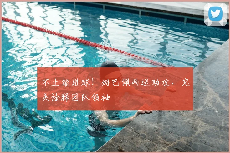 不止能进球！姆巴佩两送助攻，完美诠释团队领袖