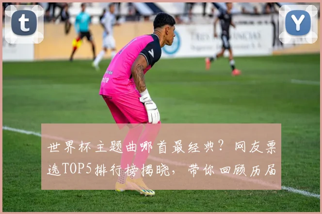世界杯主题曲哪首最经典？网友票选TOP5排行榜揭晓，带你回顾历届经典旋律