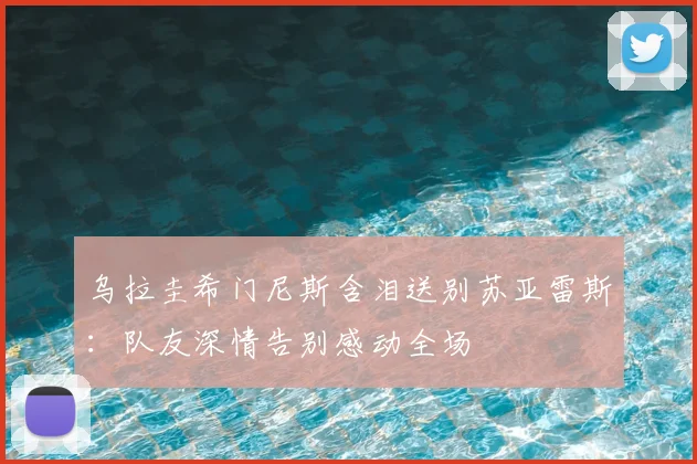 乌拉圭希门尼斯含泪送别苏亚雷斯：队友深情告别感动全场